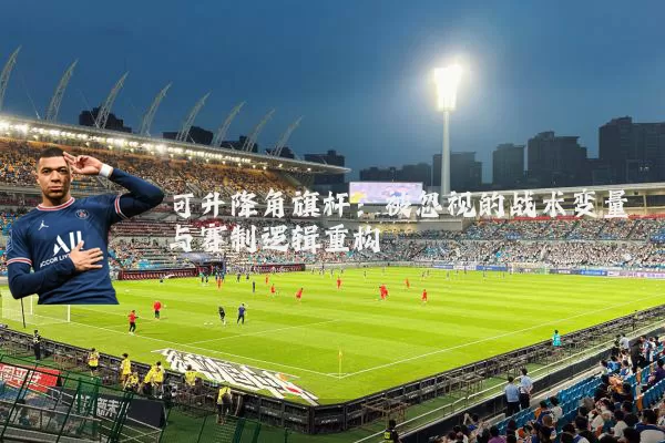 可升降角旗杆：被忽视的战术变量与赛制逻辑重构