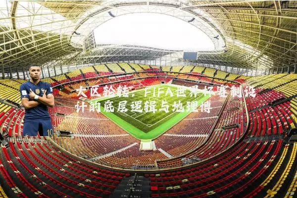 大区轮转:FIFA世界杯赛制设计的底层逻辑与地理博弈